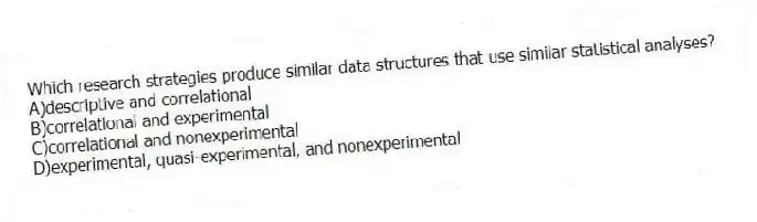 Which research strategies produce similar data structures that use similar statistical analyses?
A)​descriptive and correlational
B)​correlational and experimental
C)correlational and nonexperimental
D)​experimental, quasi-experimental, and nonexperimental