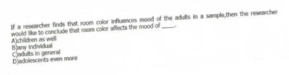 If a researcher finds that room color influences mood of the adults in a sample,then the researcher would like to conclude that room color affects the mood of ____.
A)children as well
B)any individual
C)adults in general
D)adolescents even more