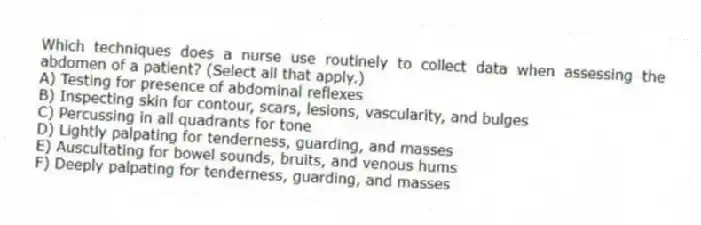 Which techniques does a nurse use routinely to collect data when assessing the abdomen of a patient? (Select all that apply.)
A) Testing for presence of abdominal reflexes
B) Inspecting skin for contour, scars, lesions, vascularity, and bulges
C) Percussing in all quadrants for tone
D) Lightly palpating for tenderness, guarding, and masses
E) Auscultating for bowel sounds, bruits, and venous hums
F) Deeply palpating for tenderness, guarding, and masses