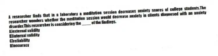 A researcher finds that in a laboratory a meditation session decreases anxiety scores of college students.The researcher wonders whether the meditation session would decrease anxiety in clients diagnosed with an anxiety disorder.This researcher is considering the ____ of the findings.
A)external validity
B)internal validity
C)reliability
D)accuracy