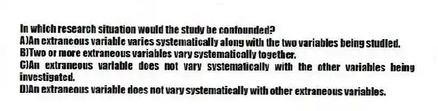 In which research situation would the study be confounded?​
A)​An extraneous variable varies systematically along with the two variables being studied.
B)​Two or more extraneous variables vary systematically together.
C)An extraneous variable does not vary systematically with the other variables being investigated.
D)​An extraneous variable does not vary systematically with other extraneous variables.