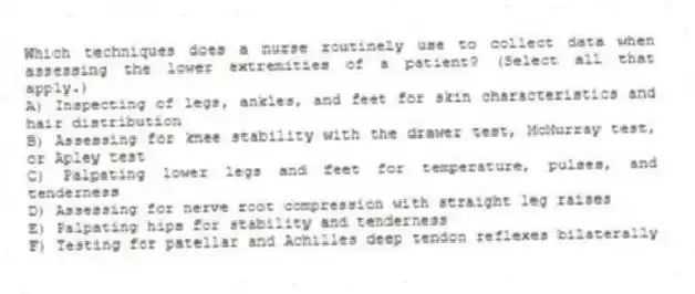 Which techniques does a nurse routinely use to collect data when assessing the lower extremities of a patient? (Select all that apply.)
A) Inspecting of legs, ankles, and feet for skin characteristics and hair distribution
B) Assessing for knee stability with the drawer test, McMurray test, or Apley test
C) Palpating lower legs and feet for temperature, pulses, and tenderness
D) Assessing for nerve root compression with straight leg raises
E) Palpating hips for stability and tenderness
F) Testing for patellar and Achilles deep tendon reflexes bilaterally