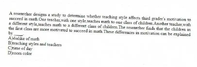 A researcher designs a study to determine whether teaching style affects third grader's motivation to succeed in math.One teacher,with one style,teaches math to one class of children.Another teacher,with a different style,teaches math to a different class of children.The researcher finds that the children in the first class are more motivated to succeed in math.These differences in motivation can be explained by ____.
A)​dislike of math
B)​teaching styles and teachers
C)time of day
D)​room color