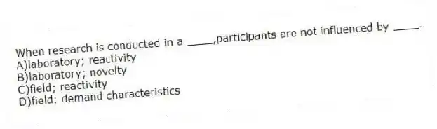 When research is conducted in a ____,participants are not influenced by ____.
A)​laboratory; reactivity
B)​laboratory; novelty
C)field; reactivity
D)​field; demand characteristics
