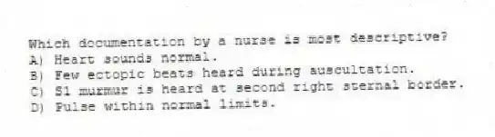 Which documentation by a nurse is most descriptive?
A) Heart sounds normal.
B) Few ectopic beats heard during auscultation.
C) S1 murmur is heard at second right sternal border.
D) Pulse within normal limits.