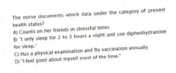 The nurse documents which data under the category of present health status?
A) Counts on her friends in stressful times
B) "I only sleep for 2 to 3 hours a night and use diphenhydramine for sleep."
C) Has a physical examination and flu vaccination annually
D) "I feel good about myself most of the time."