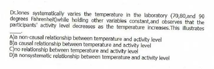 Dr.Jones systematically varies the temperature in the laboratory (70,80,and 90 degrees Fahrenheit)while holding other variables constant,and observes that the participants' activity level decreases as the temperature increases.This illustrates ____.
A)a non-causal relationship between temperature and activity level
B)a causal relationship between temperature and activity level
C)no relationship between temperature and activity level
D)a nonsystematic relationship between temperature and activity level