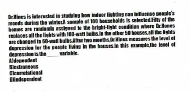 Dr.Hines is interested in studying how indoor lighting can influence people's moods during the winter.A sample of 100 households is selected.Fifty of the homes are randomly assigned to the bright-light condition where Dr.Hones replaces all the lights with 100-watt bulbs.In the other 50 houses,all the lights are changed to 60-watt bulbs.After two months,Dr.Hines measures the level of depression for the people living in the houses.In this example,the level of depression is the ____ variable.
A)dependent
B)extraneous
C)correlational
D)independent