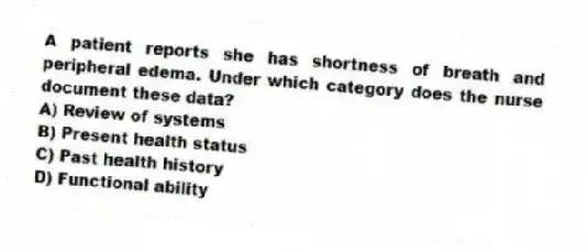 A patient reports she has shortness of breath and peripheral edema. Under which category does the nurse document these data?
A) Review of systems
B) Present health status
C) Past health history
D) Functional ability