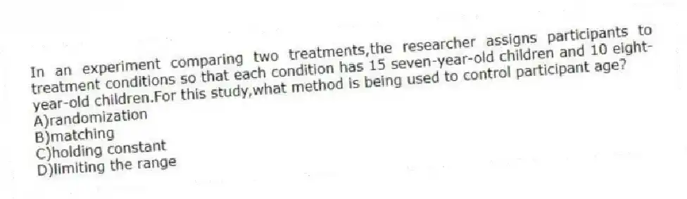 In an experiment comparing two treatments,the researcher assigns participants to treatment conditions so that each condition has 15 seven-year-old children and 10 eight-year-old children.For this study,what method is being used to control participant age?
A)randomization
B)matching
C)holding constant
D)limiting the range