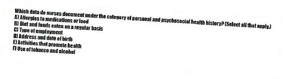 Which data do nurses document under the category of personal and psychosocial health history? (Select all that apply.)
A) Allergies to medications or food
B) Diet and foods eaten on a regular basis
C) Type of employment
D) Address and date of birth
E) Activities that promote health
F) Use of tobacco and alcohol