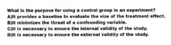 What is the purpose for using a control group in an experiment?
A)It provides a baseline to evaluate the size of the treatment effect.
B)It minimizes the threat of a confounding variable.
C)It is necessary to ensure the internal validity of the study.
D)It is necessary to ensure the external validity of the study.