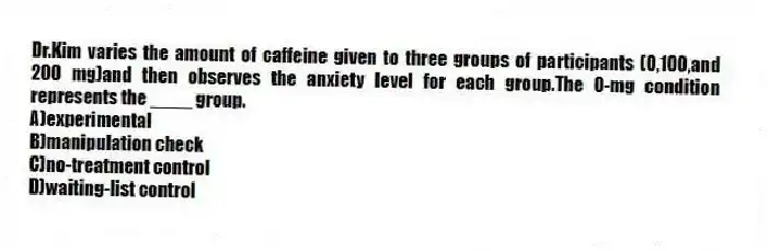 Dr.Kim varies the amount of caffeine given to three groups of participants (0,100,and 200 mg)and then observes the anxiety level for each group.The 0-mg condition represents the ____ group.
A)experimental
B)manipulation check
C)no-treatment control
D)waiting-list control