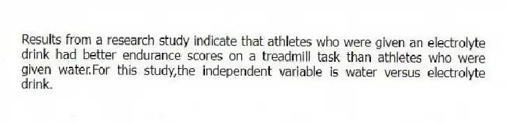 Results from a research study indicate that athletes who were given an electrolyte drink had better endurance scores on a treadmill task than athletes who were given water.For this study,the independent variable is water versus electrolyte drink.