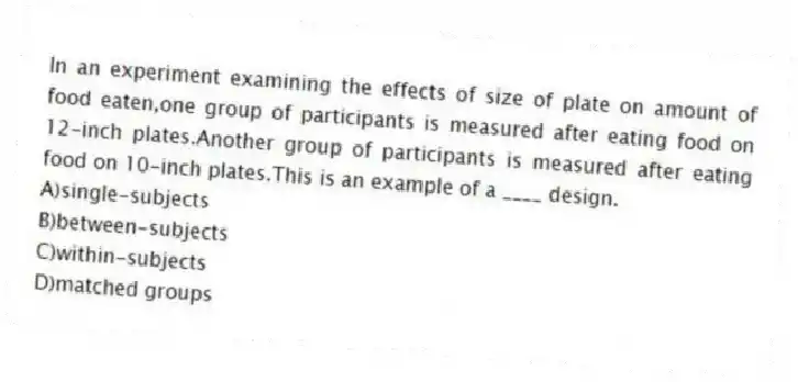 In an experiment examining the effects of size of plate on amount of food eaten,one group of participants is measured after eating food on 12-inch plates.Another group of participants is measured after eating food on 10-inch plates.This is an example of a ____ design.
A)single-subjects
B)between-subjects
C)within-subjects
D)matched groups