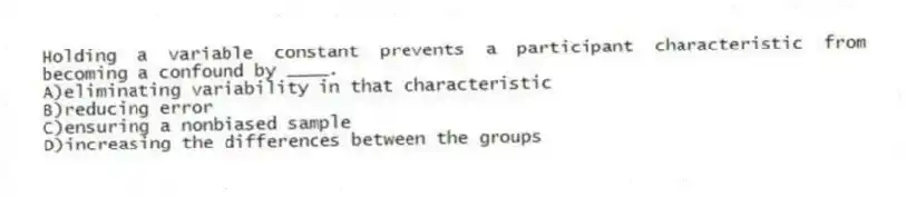 Holding a variable constant prevents a participant characteristic from becoming a confound by ____.
A)eliminating variability in that characteristic
B)reducing error
C)ensuring a nonbiased sample
D)increasing the differences between the groups
