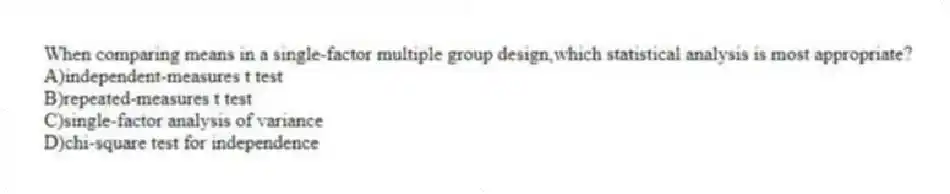 When comparing means in a single-factor multiple group design,which statistical analysis is most appropriate?
A)​independent-measures t test
B)​repeated-measures t test 
C)single-factor analysis of variance
D)​chi-square test for independence