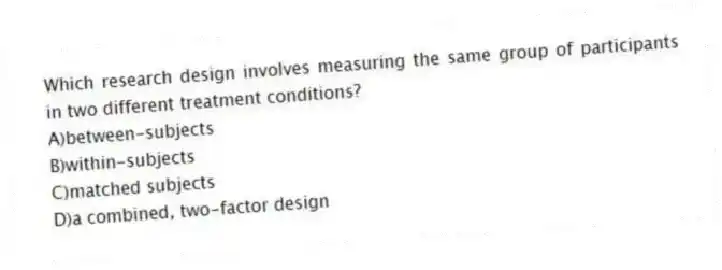 Which research design involves measuring the same group of participants in two different treatment conditions?
A)between-subjects
B)within-subjects
C)matched subjects
D)a combined, two-factor design