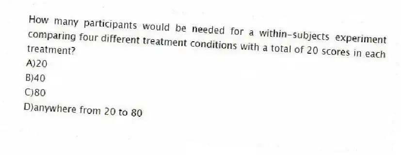 How many participants would be needed for a within-subjects experiment comparing four different treatment conditions with a total of 20 scores in each treatment?
A)20
B)40
C)80
D)anywhere from 20 to 80