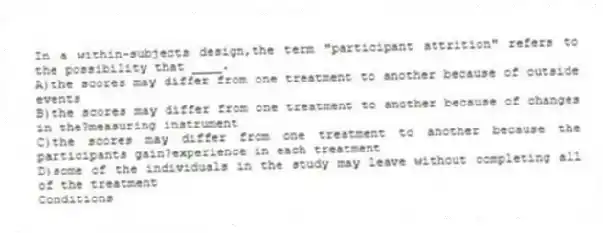In a within-subjects design,the term "participant attrition" refers to the possibility that ____.
A)the scores may differ from one treatment to another because of outside events
B)the scores may differ from one treatment to another because of changes in the?measuring instrument
C)the scores may differ from one treatment to another because the participants gain?experience in each treatment
D)some of the individuals in the study may leave without completing all of the treatment
Conditions
