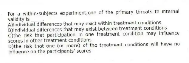 For a within-subjects experiment,one of the primary threats to internal validity is ____.
A)individual differences that may exist within treatment conditions
B)individual differences that may exist between treatment conditions
C)the risk that participation in one treatment condition may influence scores in other treatment conditions
D)the risk that one (or more) of the treatment conditions will have no influence on the participants' scores
