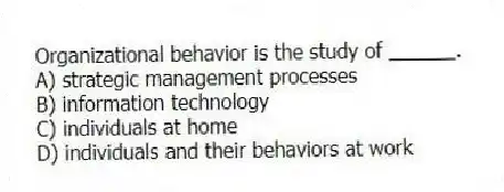 Organizational behavior is the study of ______.
A) strategic management processes
B) information technology
C) individuals at home
D) individuals and their behaviors at work