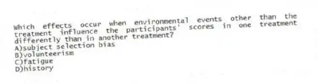 Which effects occur when environmental events other than the treatment influence the participants' scores in one treatment differently than in another treatment?
A)subject selection bias
B)volunteerism
C)fatigue
D)history