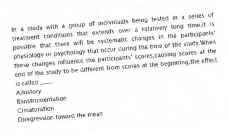 In a study with a group of individuals being tested in a series of treatment conditions that extends over a relatively long time,it is possible that there will be systematic changes in the participants' physiology or psychology that occur during the time of the study.When these changes influence the participants' scores,causing scores at the end of the study to be different from scores at the beginning,the effect is called ____.
A)history
B)instrumentation
C)maturation
D)regression toward the mean