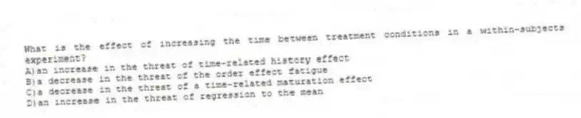 What is the effect of increasing the time between treatment conditions in a within-subjects experiment?
A)an increase in the threat of time-related history effect
B)a decrease in the threat of the order effect fatigue
C)a decrease in the threat of a time-related maturation effect
D)an increase in the threat of regression to the mean