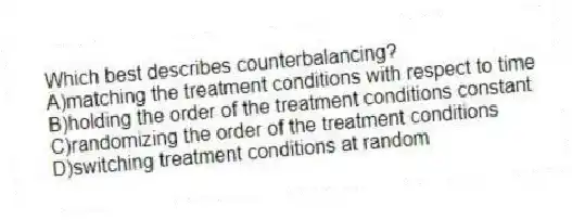 Which best describes counterbalancing?
A)matching the treatment conditions with respect to time
B)holding the order of the treatment conditions constant
C)randomizing the order of the treatment conditions
D)switching treatment conditions at random