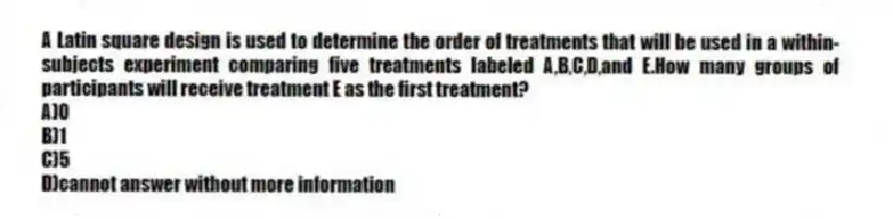 A Latin square design is used to determine the order of treatments that will be used in a within-subjects experiment comparing five treatments labeled A,B,C,D,and E.How many groups of participants will receive treatment E as the first treatment?
A)0
B)1
C)5
D)cannot answer without more information
