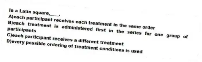 In a Latin square,____.
A)each participant receives each treatment in the same order
B)each treatment is administered first in the series for one group of participants
C)each participant receives a different treatment
D)every possible ordering of treatment conditions is used
