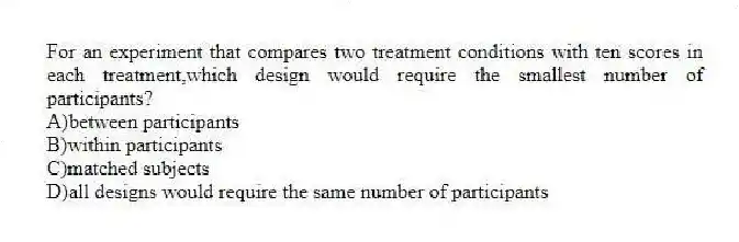 For an experiment that compares two treatment conditions with ten scores in each treatment,which design would require the smallest number of participants?
A)between participants
B)within participants
C)matched subjects
D)all designs would require the same number of participants