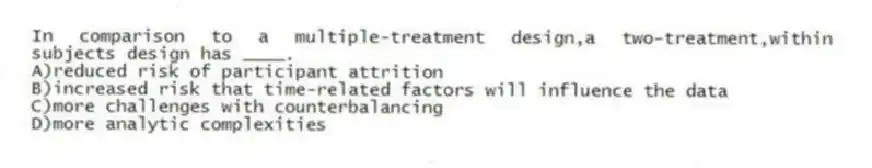 In comparison to a multiple-treatment design,a two-treatment,within subjects design has ____.
A)reduced risk of participant attrition
B)increased risk that time-related factors will influence the data
C)more challenges with counterbalancing
D)more analytic complexities