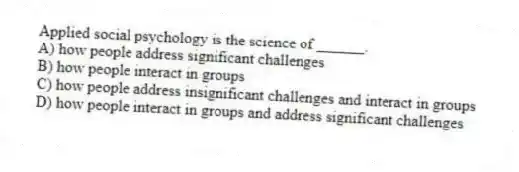 Applied social psychology is the science of ______.
A) how people address significant challenges
B) how people interact in groups
C) how people address insignificant challenges and interact in groups
D) how people interact in groups and address significant challenges
