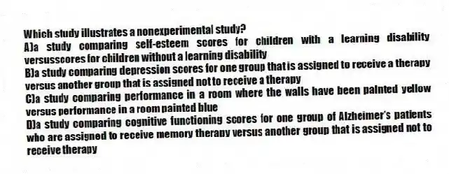 Which study illustrates a nonexperimental study?
A)​a study comparing self-esteem scores for children with a learning disability versusscores for children without a learning disability
B)​a study comparing depression scores for one group that is assigned to receive a therapy versus another group that is assigned not to receive a therapy
C)a study comparing performance in a room where the walls have been painted yellow versus performance in a room painted blue
D)​a study comparing cognitive functioning scores for one group of Alzheimer's patients who are assigned to receive memory therapy versus another group that is assigned not to receive therapy