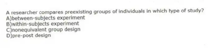 A researcher compares preexisting groups of individuals in which type of study?
A)​between-subjects experiment
B)​within-subjects experiment
C)nonequivalent group design
D)​pre-post design