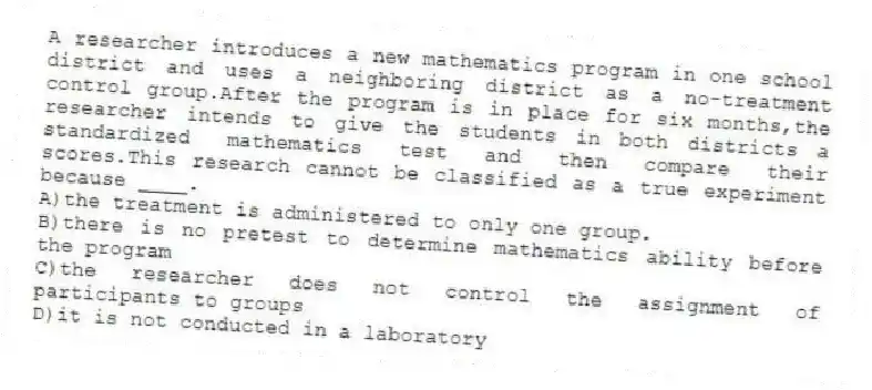 A researcher introduces a new mathematics program in one school district and uses a neighboring district as a no-treatment control group.After the program is in place for six months,the researcher intends to give the students in both districts a standardized mathematics test and then compare their scores.This research cannot be classified as a true experiment because ____.
A)the treatment is administered to only one group.
B)there is no pretest to determine mathematics ability before the program
C)the researcher does not control the assignment of participants to groups
D)it is not conducted in a laboratory