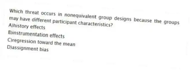 Which threat occurs in nonequivalent group designs because the groups may have different participant characteristics?
A)history effects
B)instrumentation effects
C)regression toward the mean
D)assignment bias
