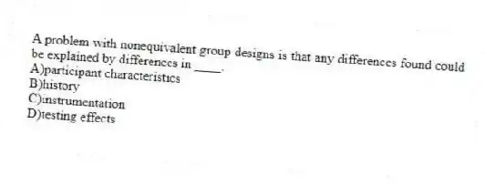 A problem with nonequivalent group designs is that any differences found could be explained by differences in ____.
A)participant characteristics
B)history
C)instrumentation
D)testing effects