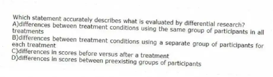 Which statement accurately describes what is evaluated by differential research?
A)differences between treatment conditions using the same group of participants in all treatments
B)differences between treatment conditions using a separate group of participants for each treatment
C)differences in scores before versus after a treatment
D)differences in scores between preexisting groups of participants