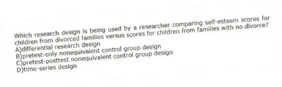 Which research design is being used by a researcher comparing self-esteem scores for children from divorced families versus scores for children from families with no divorce?
A)differential research design
B)pretest-only nonequivalent control group design
C)pretest-posttest nonequivalent control group design
D)time-series design