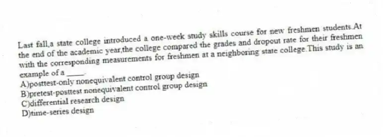 Last fall,a state college introduced a one-week study skills course for new freshmen students.At the end of the academic year,the college compared the grades and dropout rate for their freshmen with the corresponding measurements for freshmen at a neighboring state college.This study is an example of a ____.
A)posttest-only nonequivalent control group design
B)pretest-posttest nonequivalent control group design
C)differential research design
D)time-series design