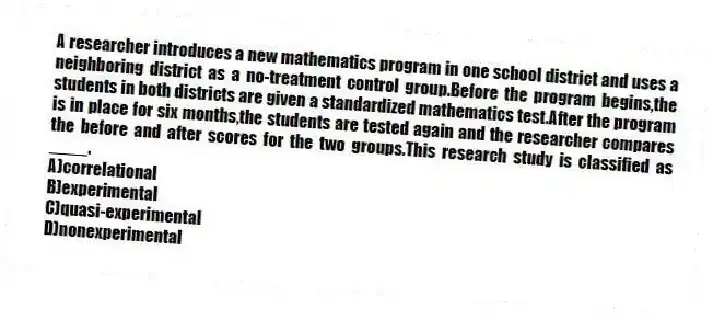A researcher introduces a new mathematics program in one school district and uses a neighboring district as a no-treatment control group.Before the program begins,the students in both districts are given a standardized mathematics test.After the program is in place for six months,the students are tested again and the researcher compares the before and after scores for the two groups.This research study is classified as ____.
A)correlational
B)experimental
C)quasi-experimental
D)nonexperimental