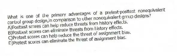 What is one of the primary advantages of a pretest-posttest nonequivalent control group design,in comparison to other nonequivalent group designs?
A)Posttest scores can help reduce threats from history effects.
B)Posttest scores can eliminate threats from history effects.
C)Pretest scores can help reduce the threat of assignment bias.
D)Pretest scores can eliminate the threat of assignment bias.