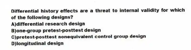 Differential history effects are a threat to internal validity for which of the following designs?
A)differential research design
B)one-group pretest-posttest design
C)pretest-posttest nonequivalent control group design
D)longitudinal design