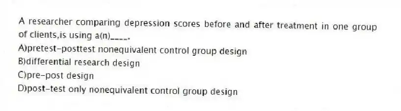 A researcher comparing depression scores before and after treatment in one group of clients,is using a(n)____.
A)pretest-posttest nonequivalent control group design
B)differential research design
C)pre-post design
D)post-test only nonequivalent control group design