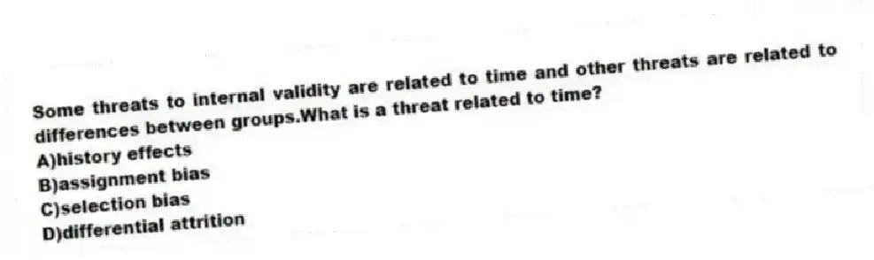 Some threats to internal validity are related to time and other threats are related to differences between groups.What is a threat related to time?
A)history effects
B)assignment bias
C)selection bias
D)differential attrition