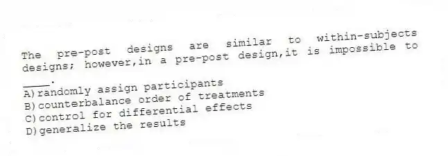 The pre-post designs are similar to within-subjects designs; however,in a pre-post design,it is impossible to ____.
A)randomly assign participants
B)counterbalance order of treatments
C)control for differential effects
D)generalize the results