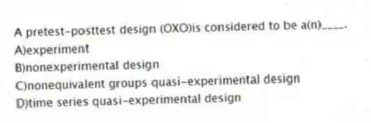 A pretest-posttest design (OXO)is considered to be a(n)____.
A)experiment
B)nonexperimental design
C)nonequivalent groups quasi-experimental design
D)time series quasi-experimental design